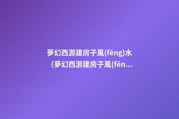 夢幻西游建房子風(fēng)水（夢幻西游建房子風(fēng)水技巧）