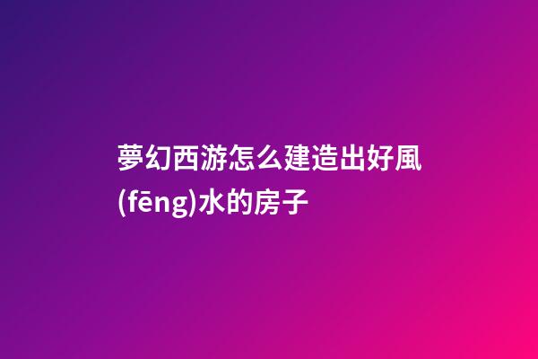 夢幻西游怎么建造出好風(fēng)水的房子