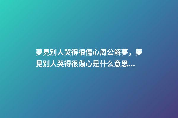 夢見別人哭得很傷心周公解夢，夢見別人哭得很傷心是什么意思？