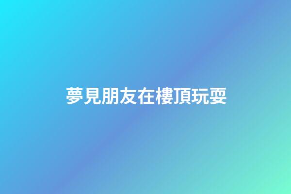夢見朋友在樓頂玩耍