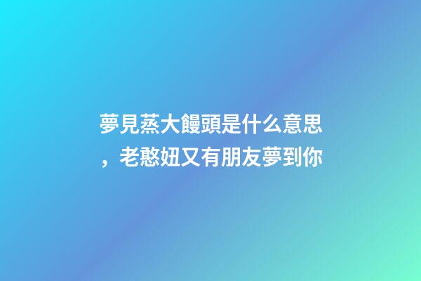 夢見蒸大饅頭是什么意思，老憨妞又有朋友夢到你