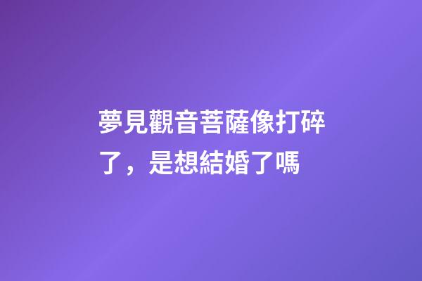 夢見觀音菩薩像打碎了，是想結婚了嗎