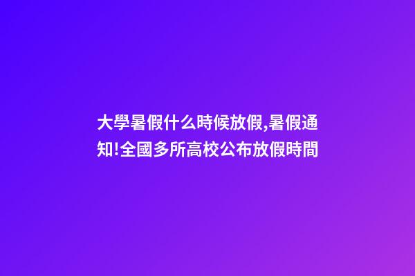大學暑假什么時候放假,暑假通知!全國多所高校公布放假時間-第1張-觀點-玄機派