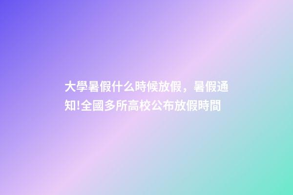 大學暑假什么時候放假，暑假通知!全國多所高校公布放假時間-第1張-觀點-玄機派
