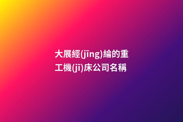 大展經(jīng)綸的重工機(jī)床公司名稱-第1張-公司起名-玄機(jī)派