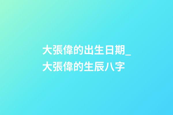 大張偉的出生日期_大張偉的生辰八字