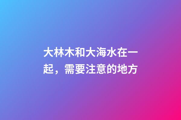 大林木和大海水在一起，需要注意的地方