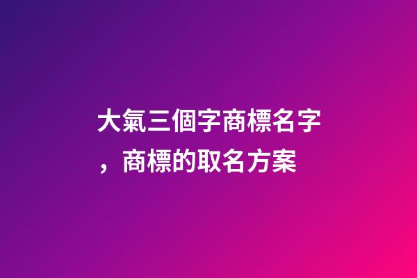 大氣三個字商標名字，商標的取名方案