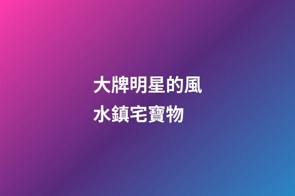 大牌明星的風水鎮宅寶物