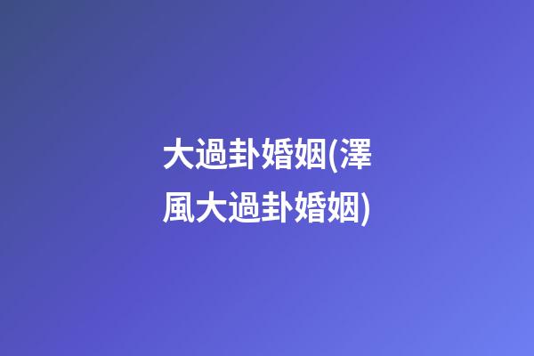 大過卦婚姻(澤風大過卦婚姻)
