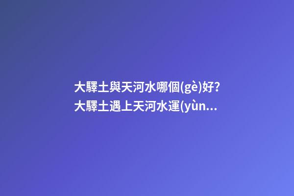 大驛土與天河水哪個(gè)好？大驛土遇上天河水運(yùn)勢(shì)會(huì)更差