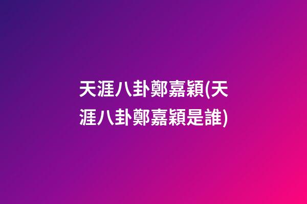 天涯八卦鄭嘉穎(天涯八卦鄭嘉穎是誰)