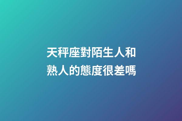 天秤座對陌生人和熟人的態度很差嗎