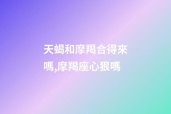 天蝎和摩羯合得來嗎,摩羯座心狠嗎-第1張-觀點-玄機派