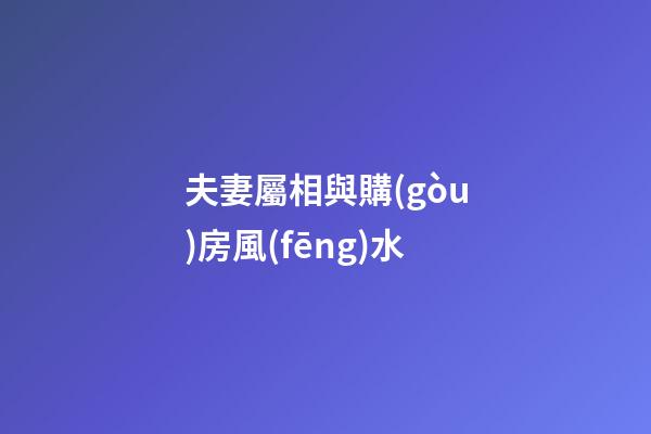 夫妻屬相與購(gòu)房風(fēng)水