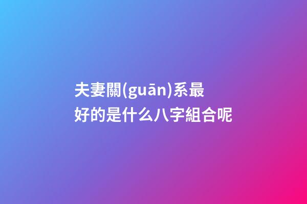 夫妻關(guān)系最好的是什么八字組合呢