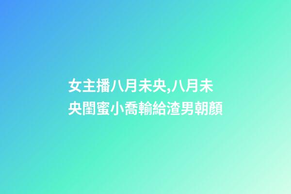 女主播八月未央,八月未央閨蜜小喬輸給渣男朝顏-第1張-觀點-玄機派