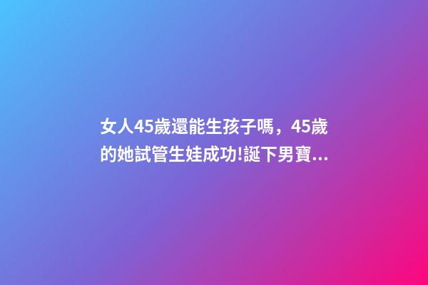女人45歲還能生孩子嗎，45歲的她試管生娃成功!誕下男寶寶!-第1張-觀點-玄機派