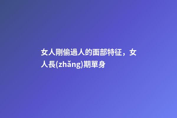 女人剛偷過人的面部特征，女人長(zhǎng)期單身-第1張-觀點(diǎn)-玄機(jī)派