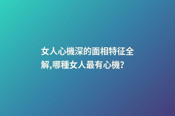 女人心機深的面相特征全解,哪種女人最有心機？
