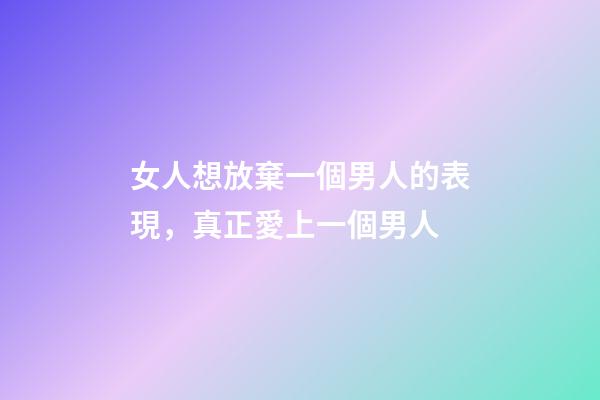 女人想放棄一個男人的表現，真正愛上一個男人-第1張-觀點-玄機派