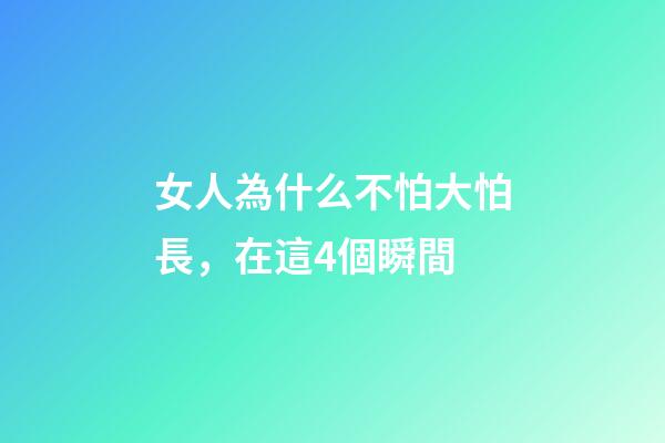 女人為什么不怕大怕長，在這4個瞬間-第1張-觀點-玄機派