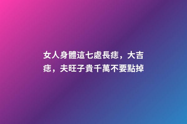 女人身體這七處長痣，大吉痣，夫旺子貴千萬不要點掉