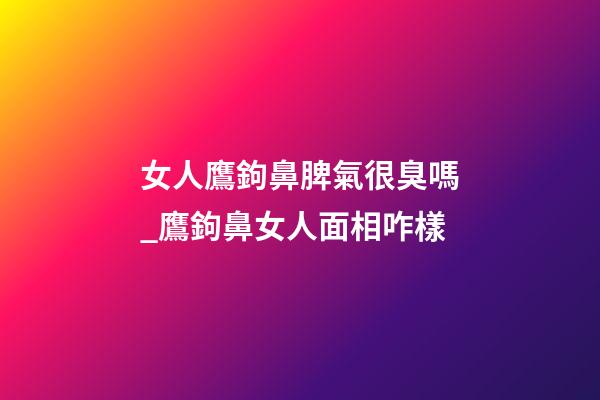 女人鷹鉤鼻脾氣很臭嗎_鷹鉤鼻女人面相咋樣
