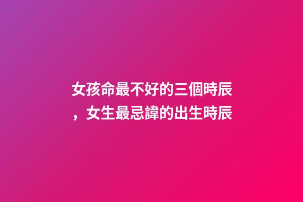 女孩命最不好的三個時辰，女生最忌諱的出生時辰