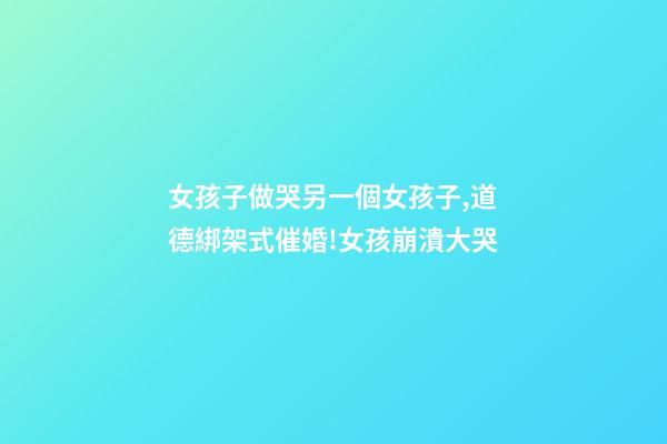 女孩子做哭另一個女孩子,道德綁架式催婚!女孩崩潰大哭-第1張-觀點-玄機派