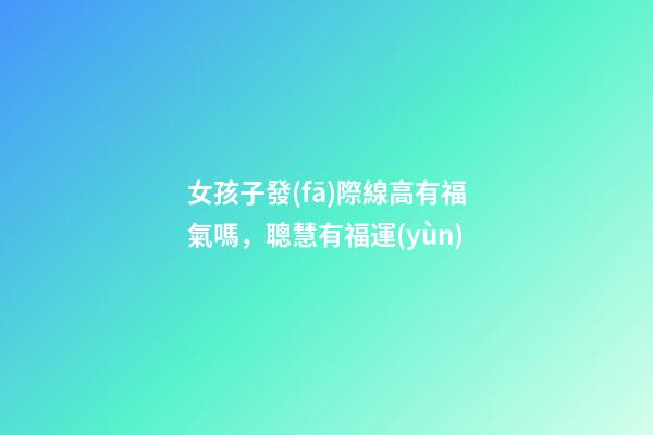 女孩子發(fā)際線高有福氣嗎，聰慧有福運(yùn)