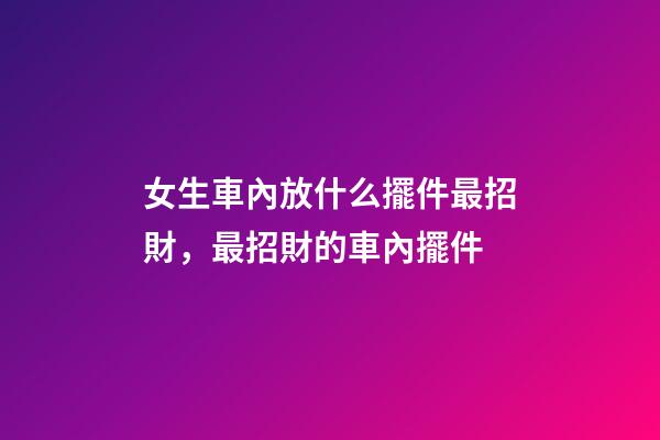 女生車內放什么擺件最招財，最招財的車內擺件