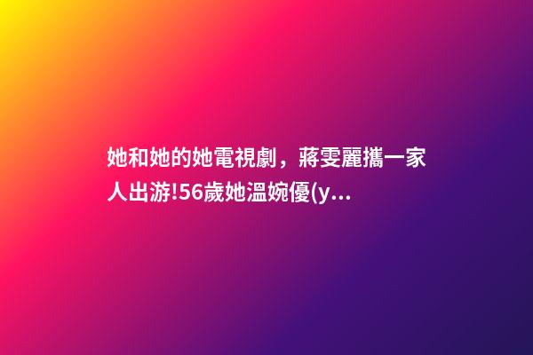 她和她的她電視劇，蔣雯麗攜一家人出游!56歲她溫婉優(yōu)雅-第1張-觀點-玄機派