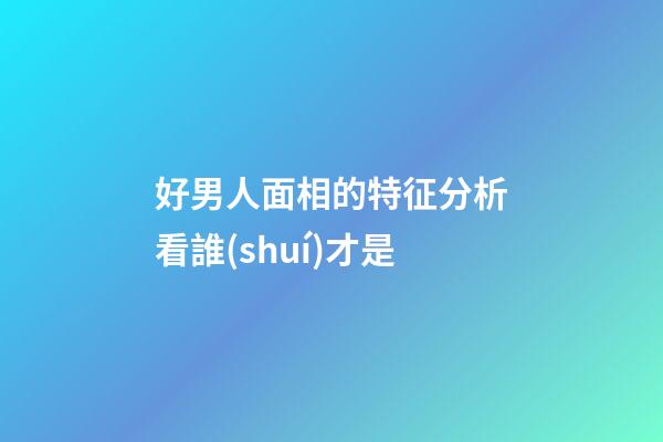 好男人面相的特征分析看誰(shuí)才是