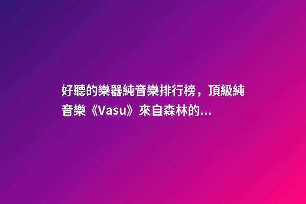 好聽的樂器純音樂排行榜，頂級純音樂《Vasu》來自森林的蟲鳴鳥叫、潺潺流水和徐徐清風