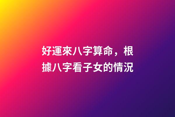 好運來八字算命，根據八字看子女的情況-第1張-觀點-玄機派
