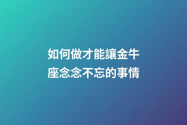 如何做才能讓金牛座念念不忘的事情