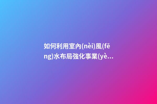 如何利用室內(nèi)風(fēng)水布局強化事業(yè)運
