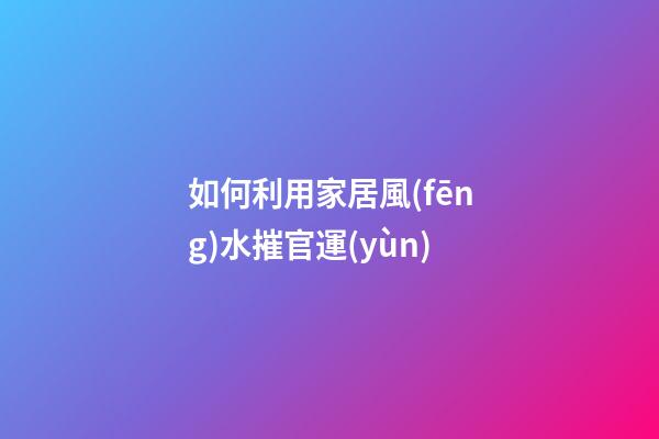 如何利用家居風(fēng)水摧官運(yùn)