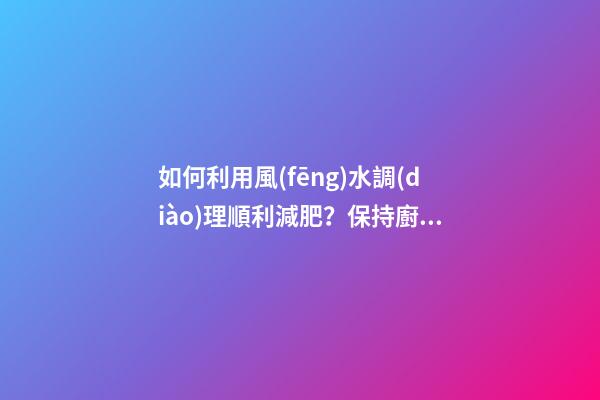 如何利用風(fēng)水調(diào)理順利減肥？保持廚廁環(huán)境整潔