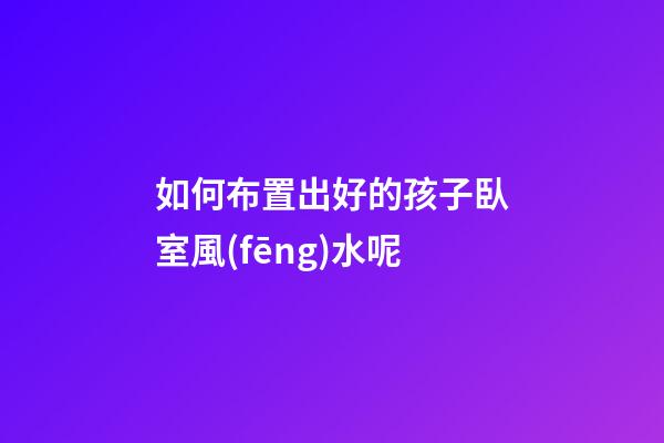 如何布置出好的孩子臥室風(fēng)水呢