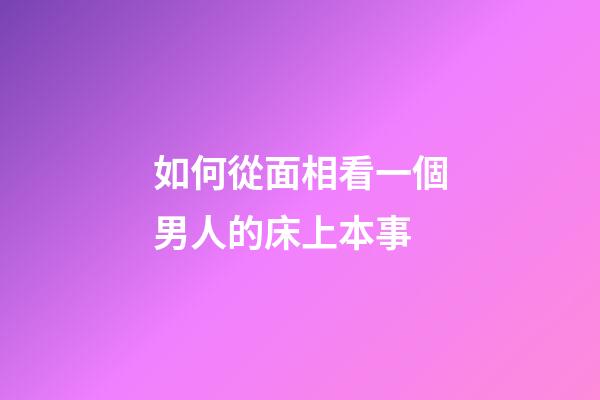 如何從面相看一個男人的床上本事