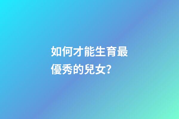 如何才能生育最優秀的兒女？