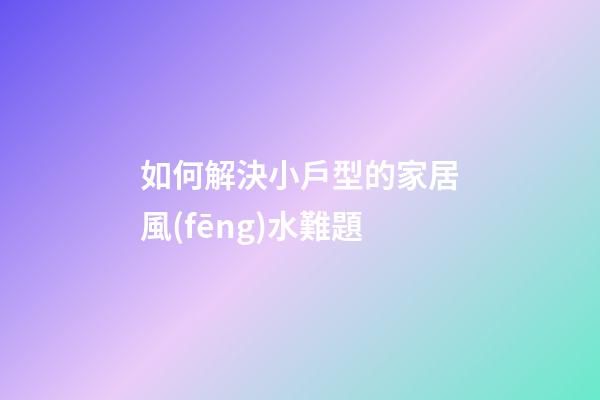 如何解決小戶型的家居風(fēng)水難題