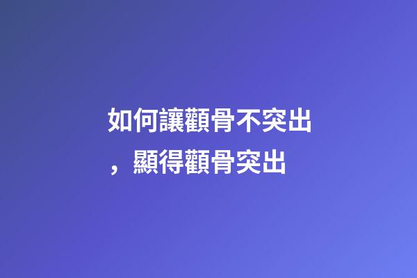 如何讓顴骨不突出，顯得顴骨突出-第1張-觀點-玄機派