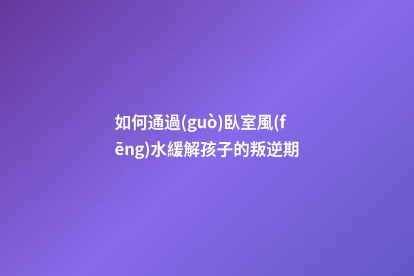 如何通過(guò)臥室風(fēng)水緩解孩子的叛逆期