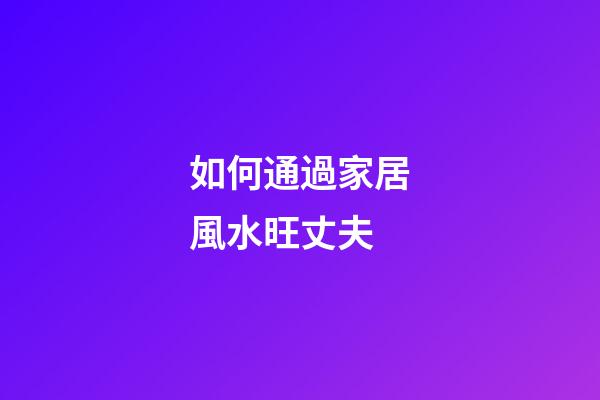 如何通過家居風水旺丈夫