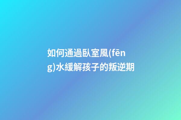 如何通過臥室風(fēng)水緩解孩子的叛逆期