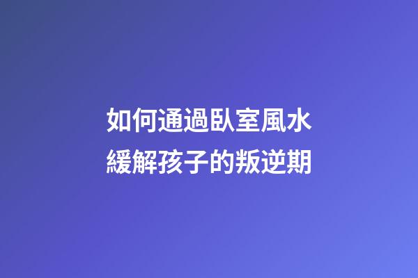 如何通過臥室風水緩解孩子的叛逆期