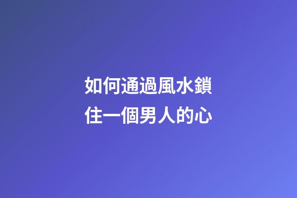 如何通過風水鎖住一個男人的心